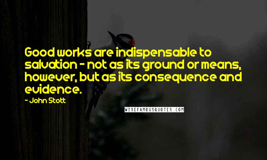 John Stott Quotes: Good works are indispensable to salvation - not as its ground or means, however, but as its consequence and evidence.