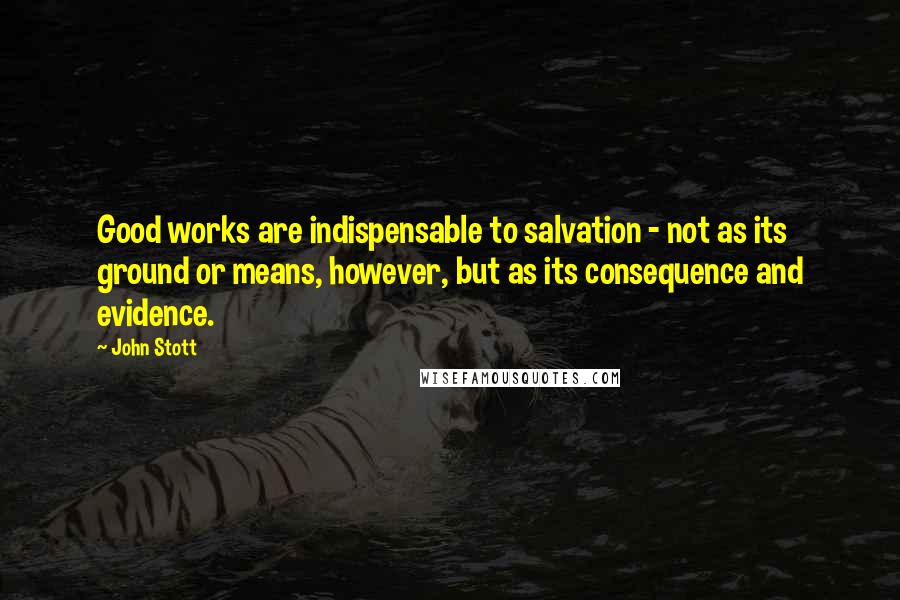 John Stott Quotes: Good works are indispensable to salvation - not as its ground or means, however, but as its consequence and evidence.