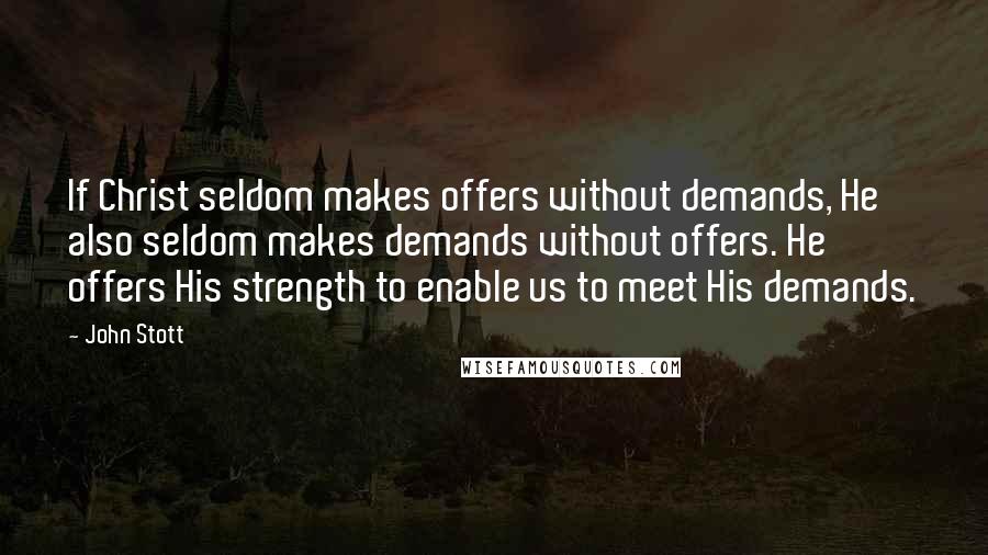 John Stott Quotes: If Christ seldom makes offers without demands, He also seldom makes demands without offers. He offers His strength to enable us to meet His demands.