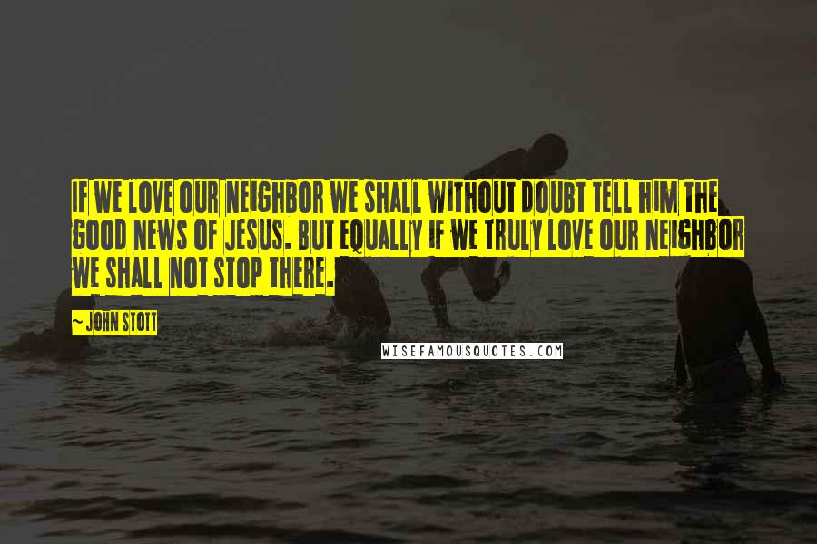 John Stott Quotes: If we love our neighbor we shall without doubt tell him the good news of Jesus. But equally if we truly love our neighbor we shall not stop there.
