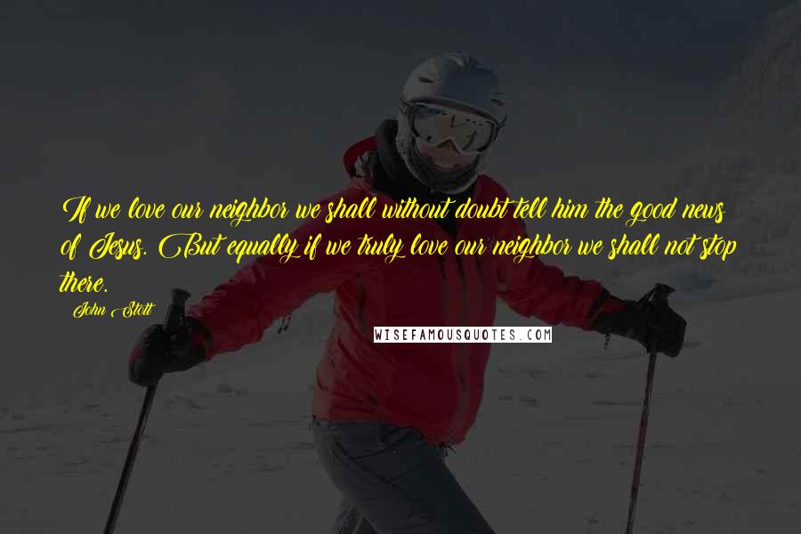 John Stott Quotes: If we love our neighbor we shall without doubt tell him the good news of Jesus. But equally if we truly love our neighbor we shall not stop there.