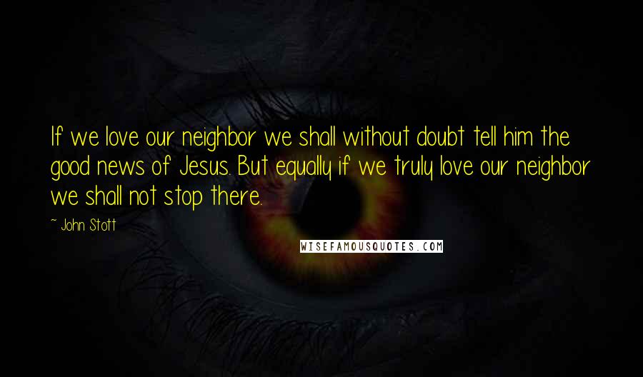 John Stott Quotes: If we love our neighbor we shall without doubt tell him the good news of Jesus. But equally if we truly love our neighbor we shall not stop there.