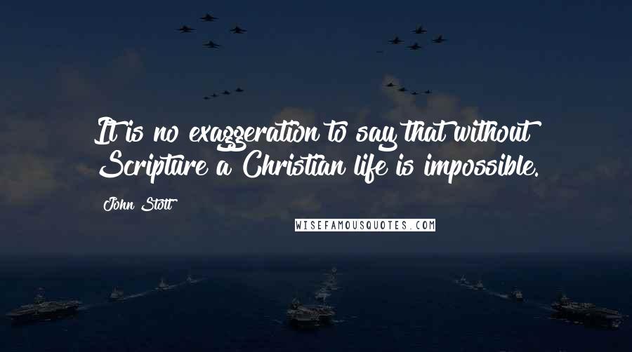 John Stott Quotes: It is no exaggeration to say that without Scripture a Christian life is impossible.