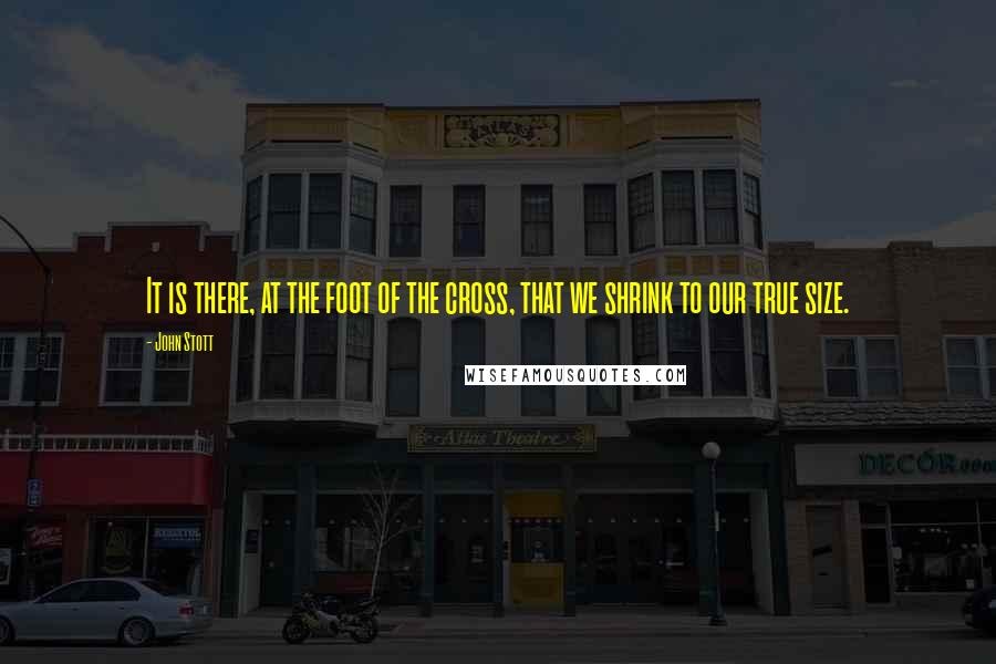 John Stott Quotes: It is there, at the foot of the cross, that we shrink to our true size.