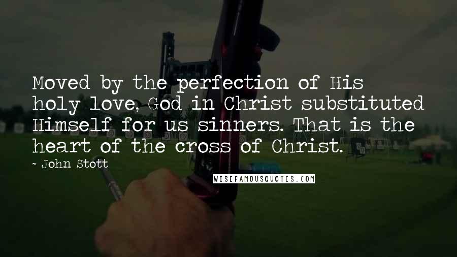 John Stott Quotes: Moved by the perfection of His holy love, God in Christ substituted Himself for us sinners. That is the heart of the cross of Christ.