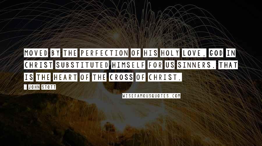 John Stott Quotes: Moved by the perfection of His holy love, God in Christ substituted Himself for us sinners. That is the heart of the cross of Christ.