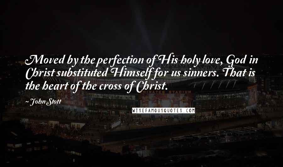 John Stott Quotes: Moved by the perfection of His holy love, God in Christ substituted Himself for us sinners. That is the heart of the cross of Christ.