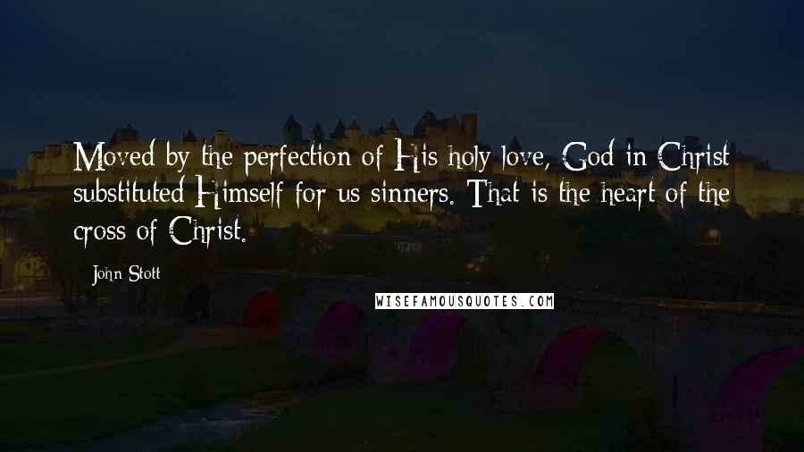 John Stott Quotes: Moved by the perfection of His holy love, God in Christ substituted Himself for us sinners. That is the heart of the cross of Christ.