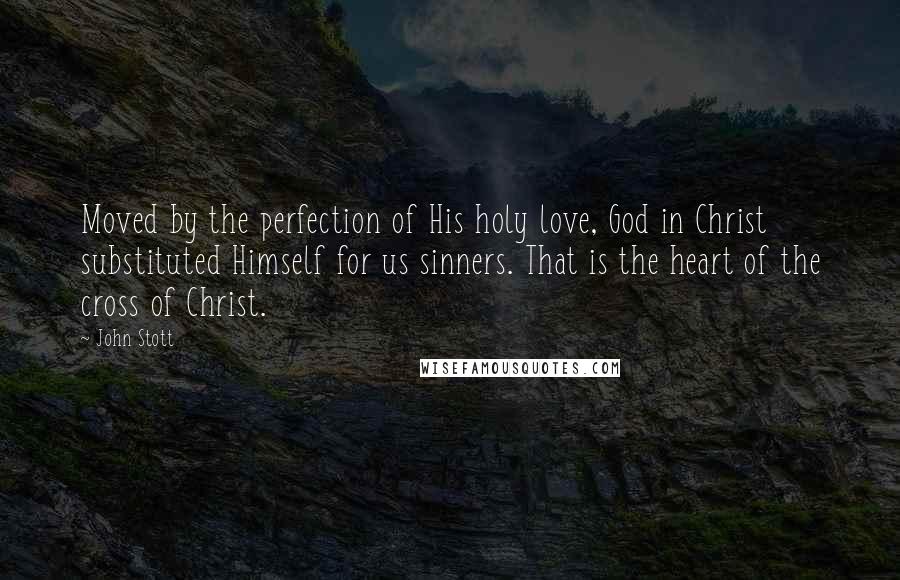 John Stott Quotes: Moved by the perfection of His holy love, God in Christ substituted Himself for us sinners. That is the heart of the cross of Christ.