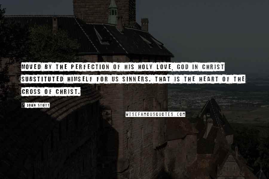 John Stott Quotes: Moved by the perfection of His holy love, God in Christ substituted Himself for us sinners. That is the heart of the cross of Christ.