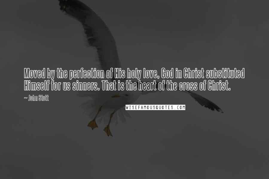 John Stott Quotes: Moved by the perfection of His holy love, God in Christ substituted Himself for us sinners. That is the heart of the cross of Christ.