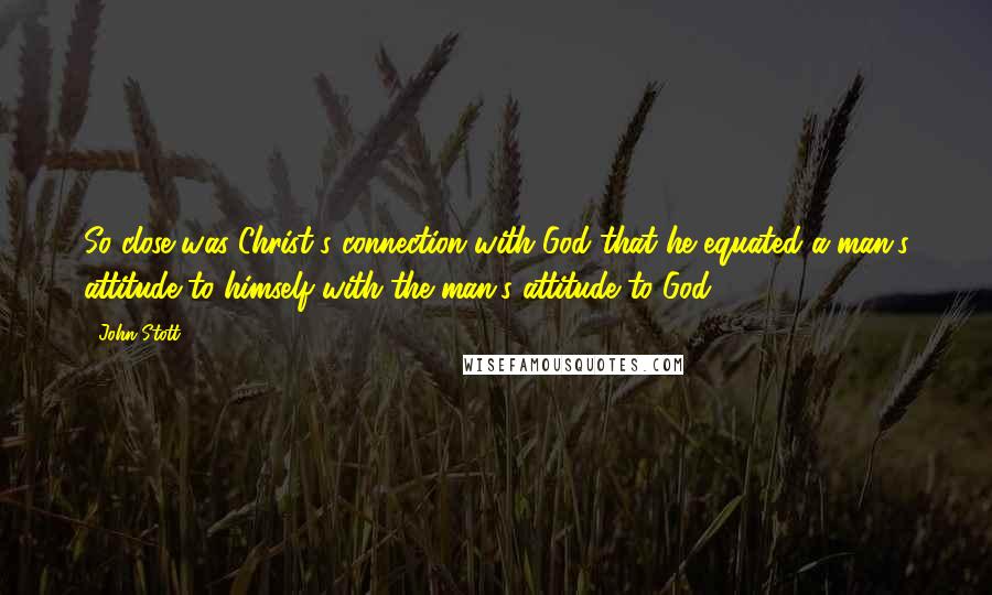 John Stott Quotes: So close was Christ's connection with God that he equated a man's attitude to himself with the man's attitude to God.