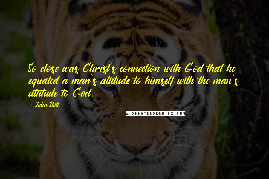 John Stott Quotes: So close was Christ's connection with God that he equated a man's attitude to himself with the man's attitude to God.