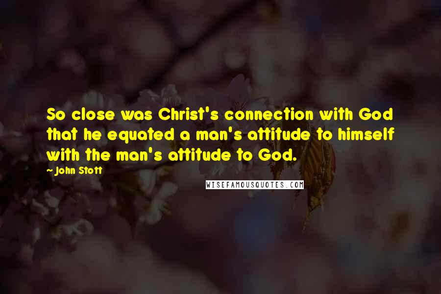 John Stott Quotes: So close was Christ's connection with God that he equated a man's attitude to himself with the man's attitude to God.