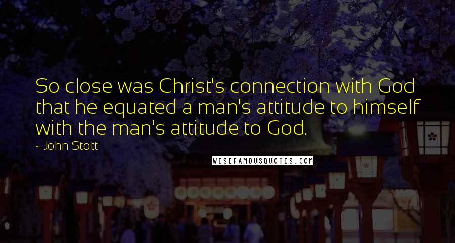 John Stott Quotes: So close was Christ's connection with God that he equated a man's attitude to himself with the man's attitude to God.