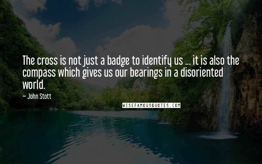 John Stott Quotes: The cross is not just a badge to identify us ... it is also the compass which gives us our bearings in a disoriented world.