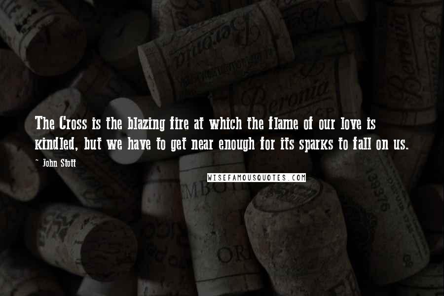 John Stott Quotes: The Cross is the blazing fire at which the flame of our love is kindled, but we have to get near enough for its sparks to fall on us.