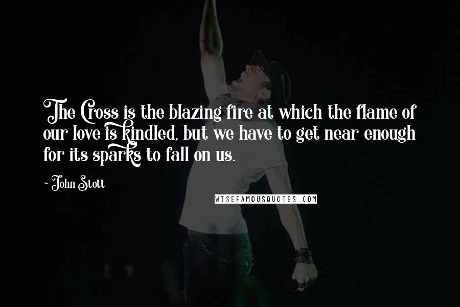 John Stott Quotes: The Cross is the blazing fire at which the flame of our love is kindled, but we have to get near enough for its sparks to fall on us.