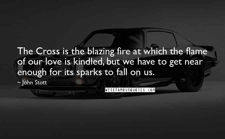 John Stott Quotes: The Cross is the blazing fire at which the flame of our love is kindled, but we have to get near enough for its sparks to fall on us.