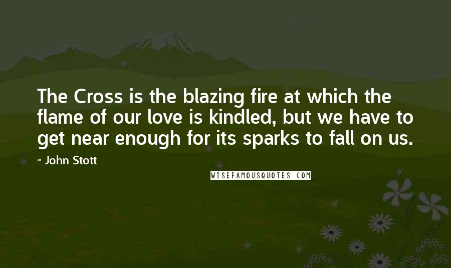 John Stott Quotes: The Cross is the blazing fire at which the flame of our love is kindled, but we have to get near enough for its sparks to fall on us.