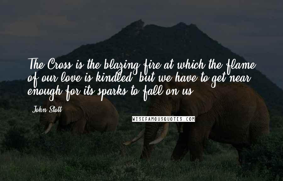 John Stott Quotes: The Cross is the blazing fire at which the flame of our love is kindled, but we have to get near enough for its sparks to fall on us.