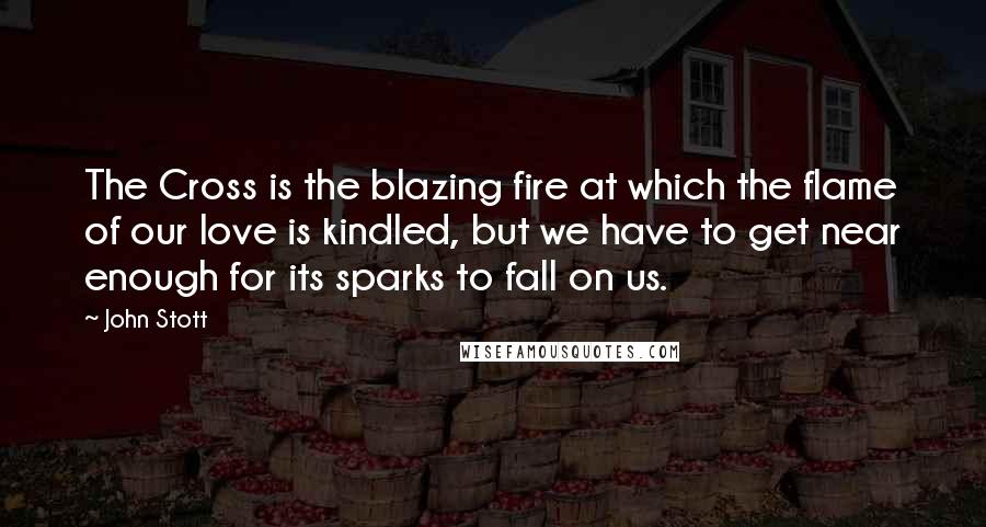 John Stott Quotes: The Cross is the blazing fire at which the flame of our love is kindled, but we have to get near enough for its sparks to fall on us.