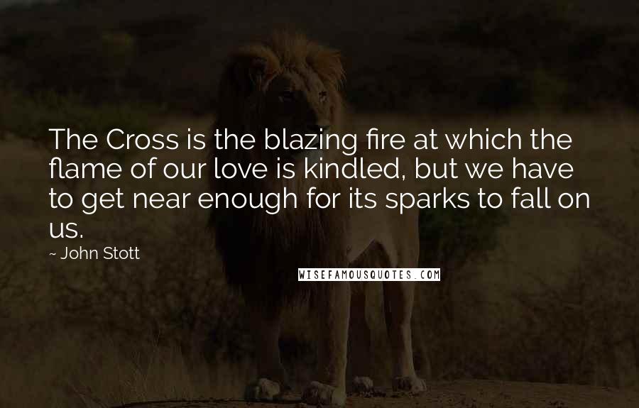 John Stott Quotes: The Cross is the blazing fire at which the flame of our love is kindled, but we have to get near enough for its sparks to fall on us.