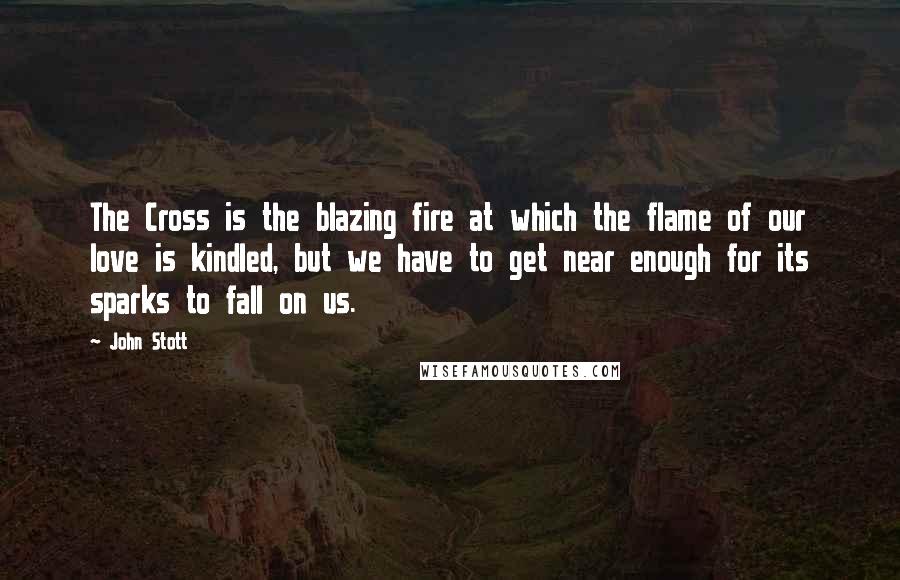 John Stott Quotes: The Cross is the blazing fire at which the flame of our love is kindled, but we have to get near enough for its sparks to fall on us.