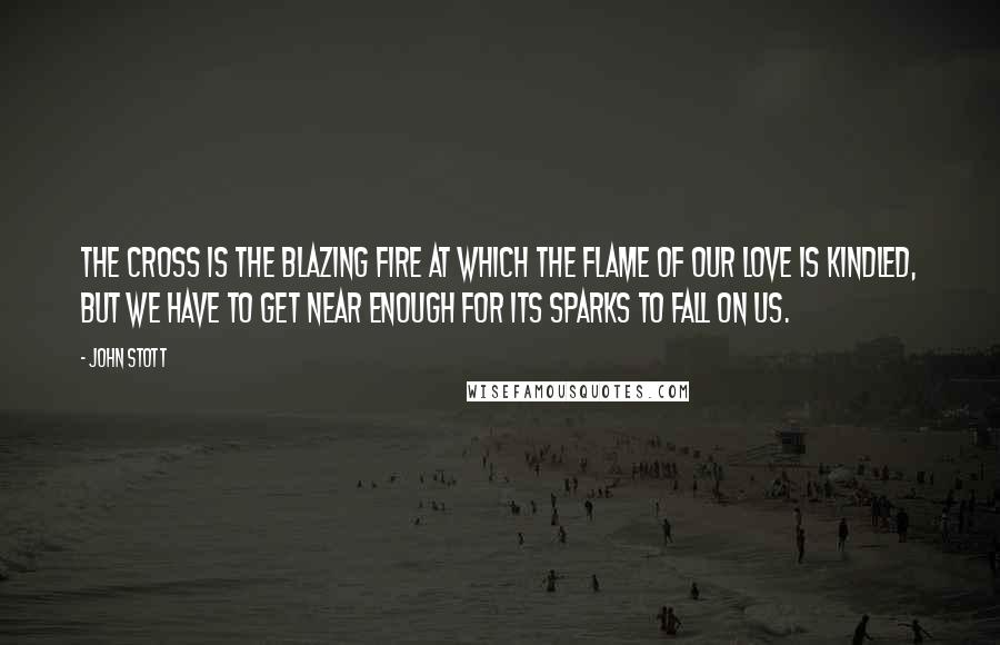 John Stott Quotes: The Cross is the blazing fire at which the flame of our love is kindled, but we have to get near enough for its sparks to fall on us.