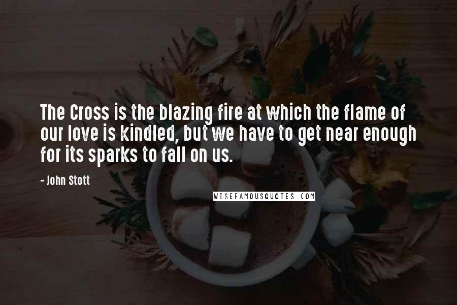 John Stott Quotes: The Cross is the blazing fire at which the flame of our love is kindled, but we have to get near enough for its sparks to fall on us.