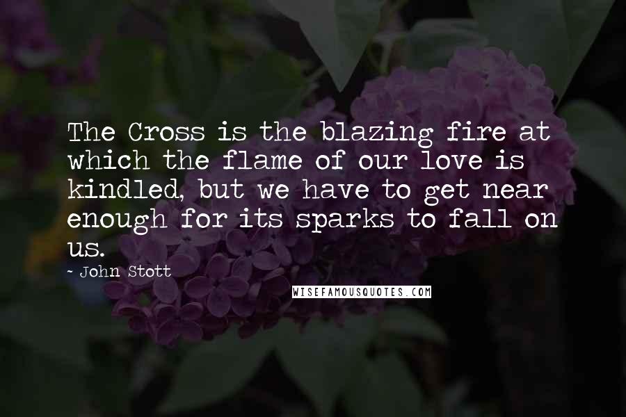 John Stott Quotes: The Cross is the blazing fire at which the flame of our love is kindled, but we have to get near enough for its sparks to fall on us.