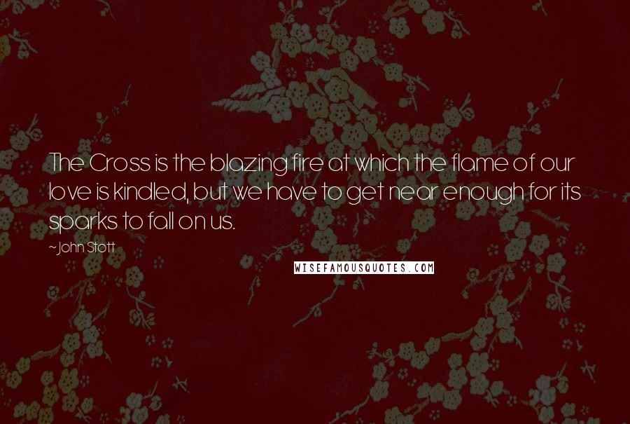 John Stott Quotes: The Cross is the blazing fire at which the flame of our love is kindled, but we have to get near enough for its sparks to fall on us.