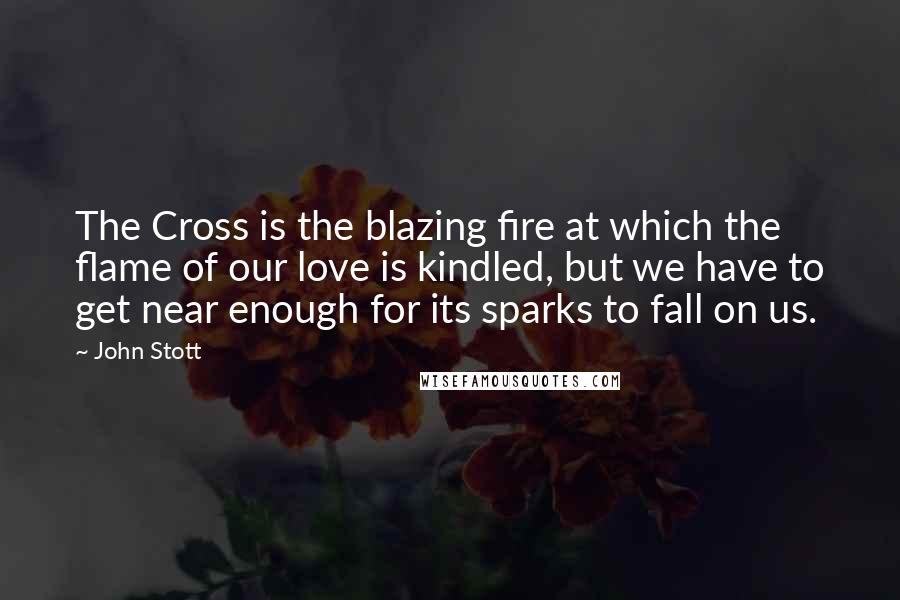 John Stott Quotes: The Cross is the blazing fire at which the flame of our love is kindled, but we have to get near enough for its sparks to fall on us.