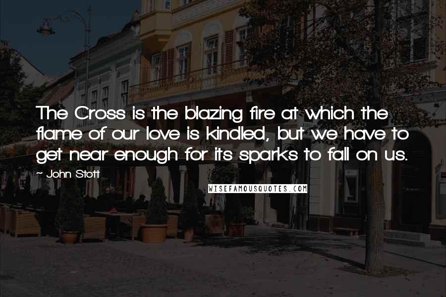 John Stott Quotes: The Cross is the blazing fire at which the flame of our love is kindled, but we have to get near enough for its sparks to fall on us.