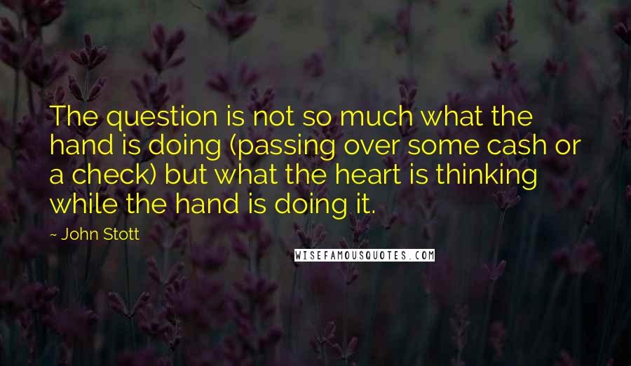 John Stott Quotes: The question is not so much what the hand is doing (passing over some cash or a check) but what the heart is thinking while the hand is doing it.