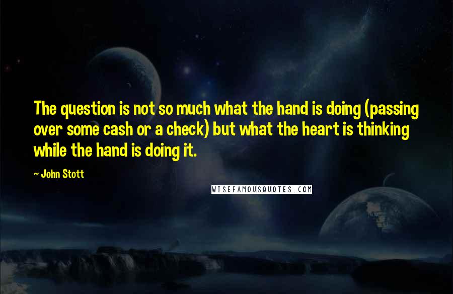 John Stott Quotes: The question is not so much what the hand is doing (passing over some cash or a check) but what the heart is thinking while the hand is doing it.