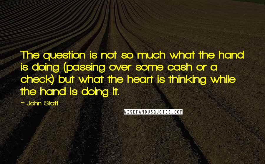 John Stott Quotes: The question is not so much what the hand is doing (passing over some cash or a check) but what the heart is thinking while the hand is doing it.