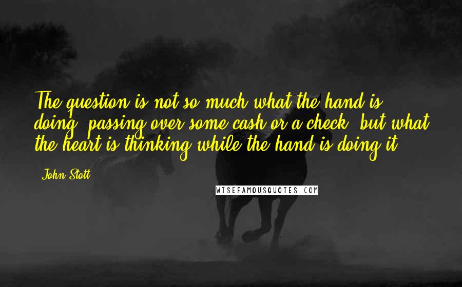 John Stott Quotes: The question is not so much what the hand is doing (passing over some cash or a check) but what the heart is thinking while the hand is doing it.