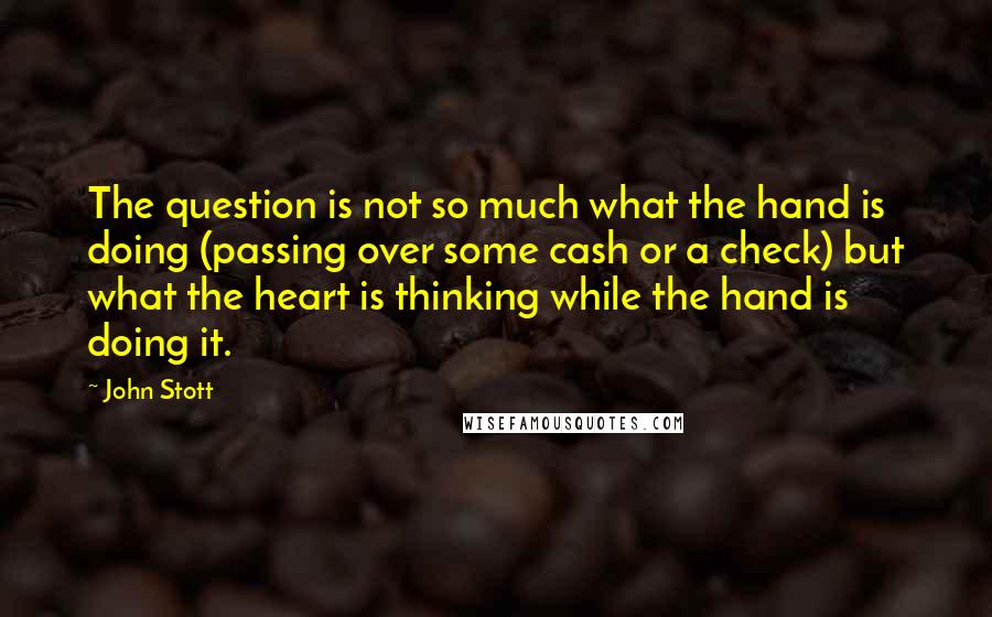 John Stott Quotes: The question is not so much what the hand is doing (passing over some cash or a check) but what the heart is thinking while the hand is doing it.