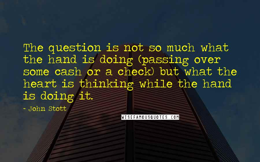 John Stott Quotes: The question is not so much what the hand is doing (passing over some cash or a check) but what the heart is thinking while the hand is doing it.