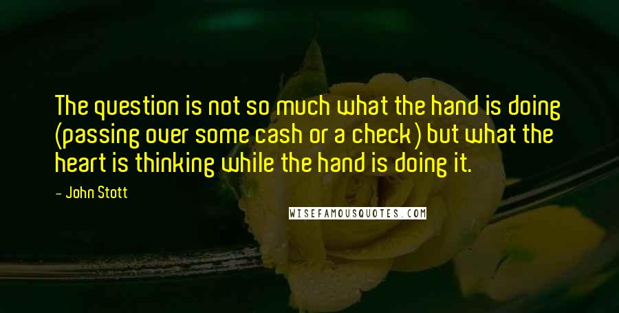 John Stott Quotes: The question is not so much what the hand is doing (passing over some cash or a check) but what the heart is thinking while the hand is doing it.