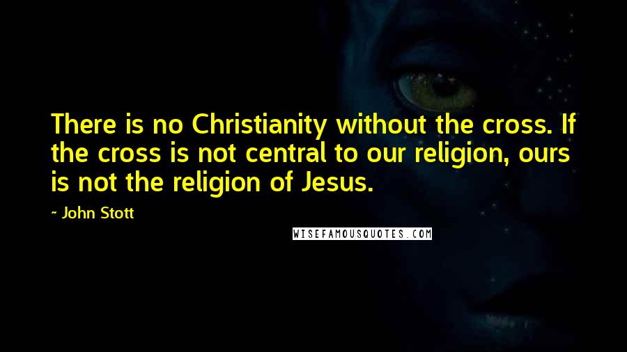 John Stott Quotes: There is no Christianity without the cross. If the cross is not central to our religion, ours is not the religion of Jesus.