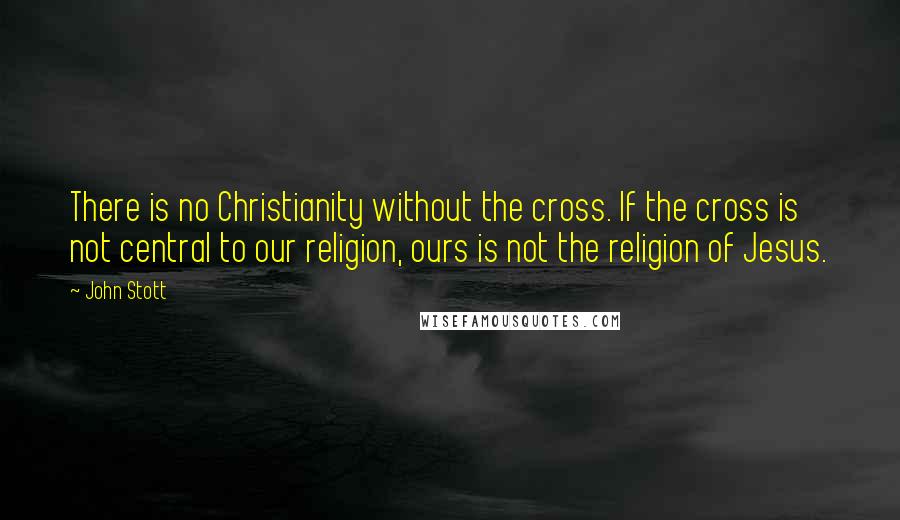 John Stott Quotes: There is no Christianity without the cross. If the cross is not central to our religion, ours is not the religion of Jesus.