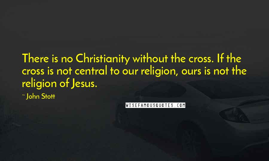 John Stott Quotes: There is no Christianity without the cross. If the cross is not central to our religion, ours is not the religion of Jesus.