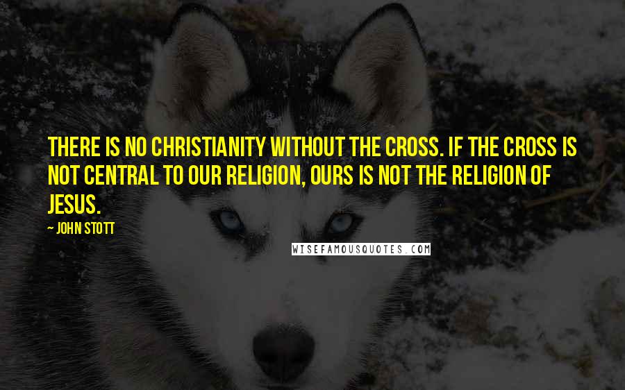 John Stott Quotes: There is no Christianity without the cross. If the cross is not central to our religion, ours is not the religion of Jesus.