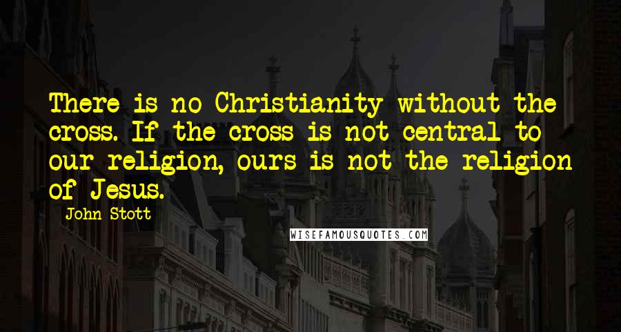 John Stott Quotes: There is no Christianity without the cross. If the cross is not central to our religion, ours is not the religion of Jesus.