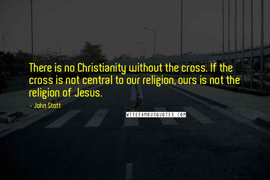 John Stott Quotes: There is no Christianity without the cross. If the cross is not central to our religion, ours is not the religion of Jesus.