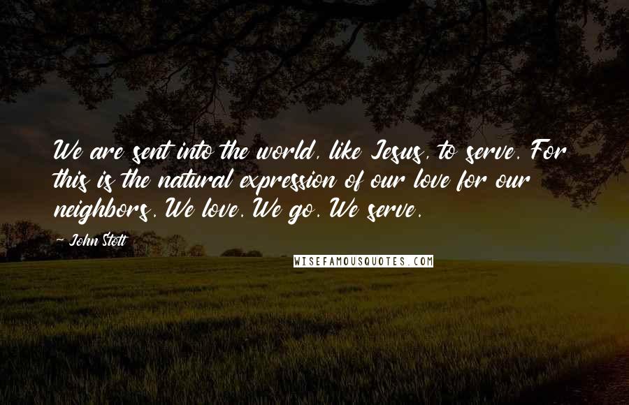 John Stott Quotes: We are sent into the world, like Jesus, to serve. For this is the natural expression of our love for our neighbors. We love. We go. We serve.