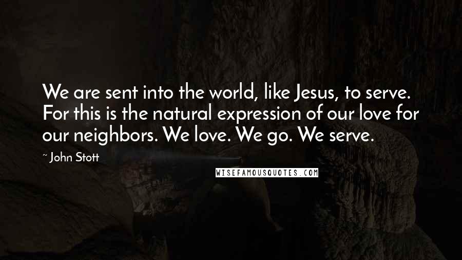 John Stott Quotes: We are sent into the world, like Jesus, to serve. For this is the natural expression of our love for our neighbors. We love. We go. We serve.