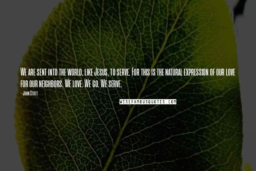 John Stott Quotes: We are sent into the world, like Jesus, to serve. For this is the natural expression of our love for our neighbors. We love. We go. We serve.